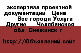 экспертиза проектной документации › Цена ­ 10 000 - Все города Услуги » Другие   . Челябинская обл.,Снежинск г.